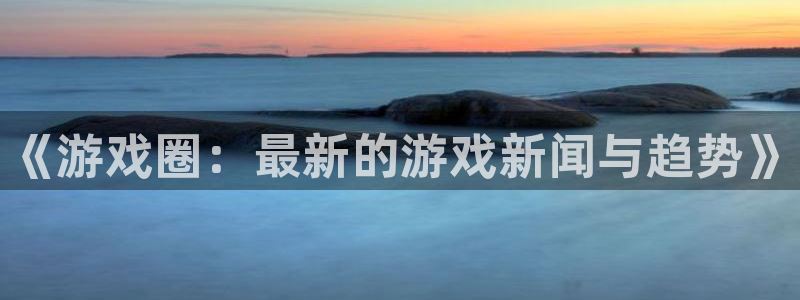 优贝娱乐登陆地址：《游戏圈：最新的游戏新闻与趋势》